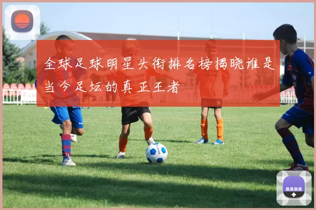 全球足球明星头衔排名榜揭晓谁是当今足坛的真正王者
