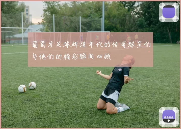 葡萄牙足球辉煌年代的传奇球星们与他们的精彩瞬间回顾