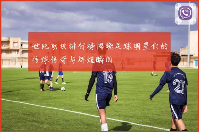 世纪助攻排行榜揭晓足球明星们的传球传奇与辉煌瞬间