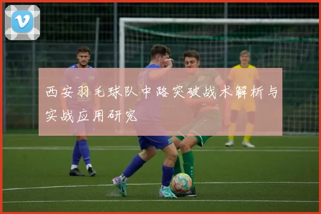西安羽毛球队中路突破战术解析与实战应用研究