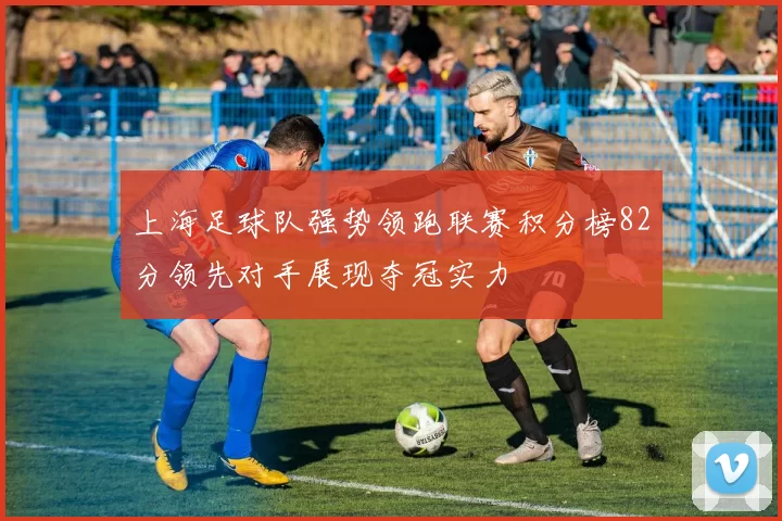 上海足球队强势领跑联赛积分榜82分领先对手展现夺冠实力