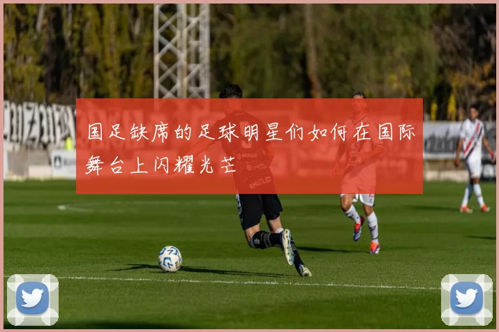 国足缺席的足球明星们如何在国际舞台上闪耀光芒