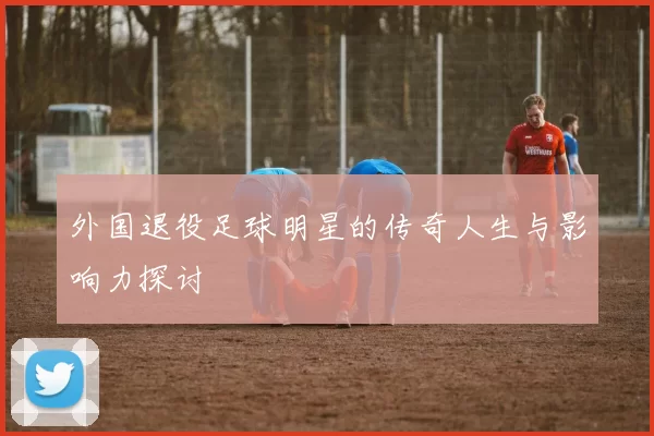 外国退役足球明星的传奇人生与影响力探讨