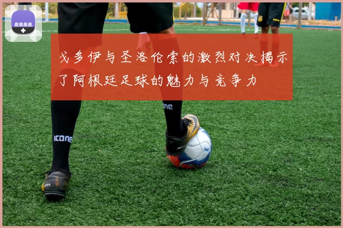 戈多伊与圣洛伦索的激烈对决揭示了阿根廷足球的魅力与竞争力