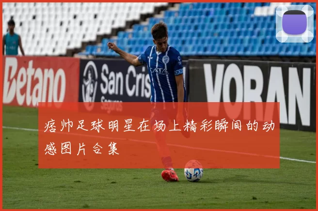 痞帅足球明星在场上精彩瞬间的动感图片合集