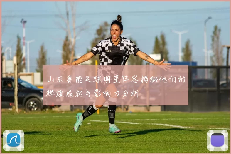 山东鲁能足球明星阵容揭秘他们的辉煌成就与影响力分析