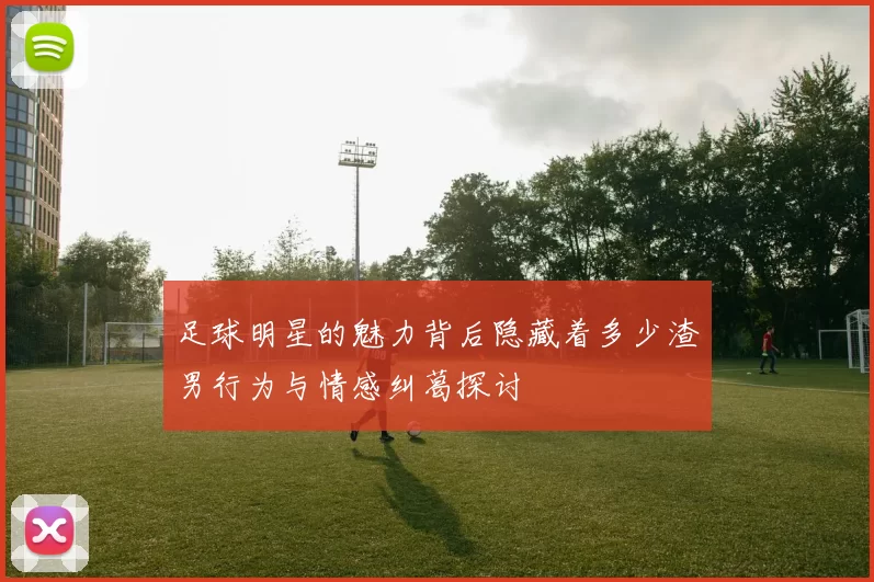 足球明星的魅力背后隐藏着多少渣男行为与情感纠葛探讨