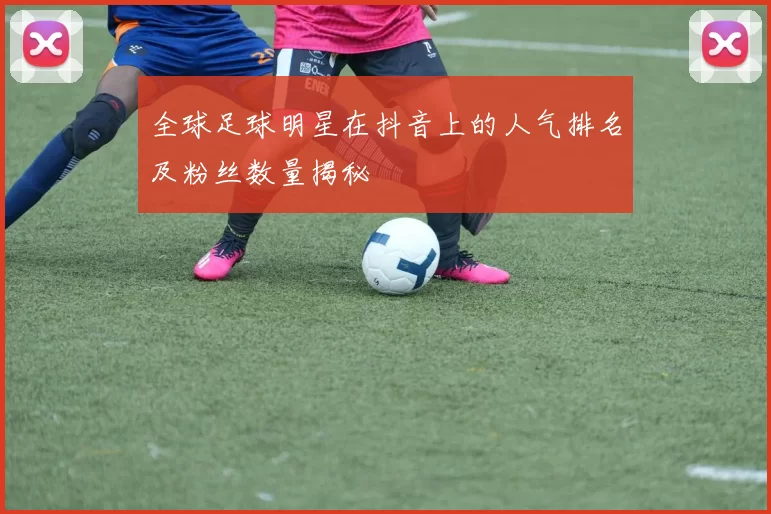 全球足球明星在抖音上的人气排名及粉丝数量揭秘