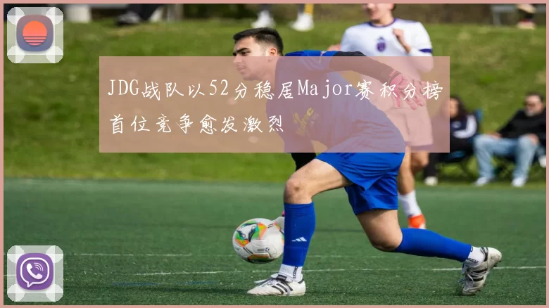 JDG战队以52分稳居Major赛积分榜首位竞争愈发激烈