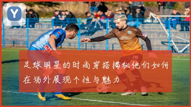足球明星的时尚穿搭揭秘他们如何在场外展现个性与魅力