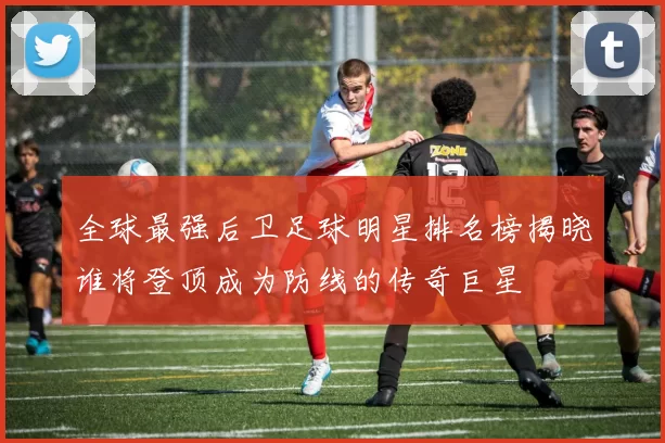全球最强后卫足球明星排名榜揭晓谁将登顶成为防线的传奇巨星