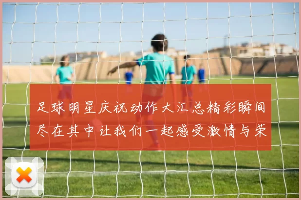 足球明星庆祝动作大汇总精彩瞬间尽在其中让我们一起感受激情与荣耀