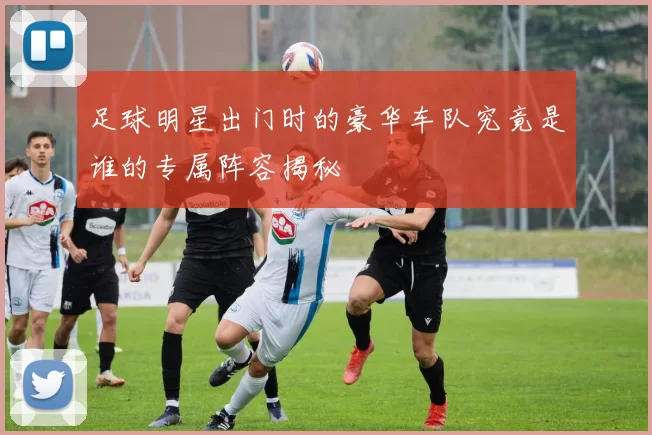足球明星出门时的豪华车队究竟是谁的专属阵容揭秘