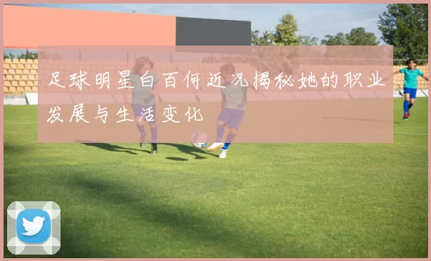 足球明星白百何近况揭秘她的职业发展与生活变化