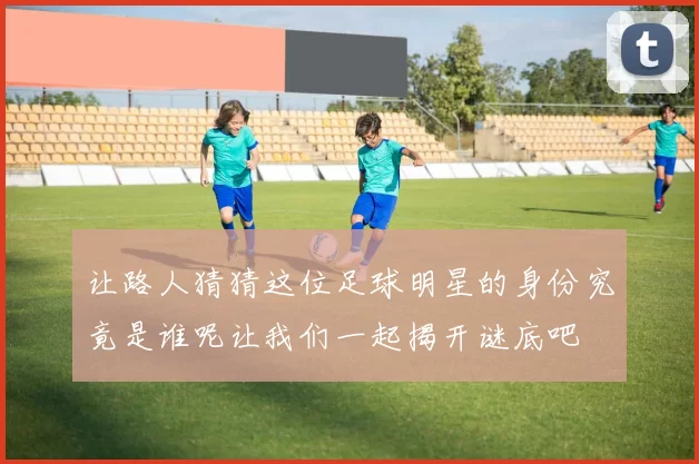 让路人猜猜这位足球明星的身份究竟是谁呢让我们一起揭开谜底吧