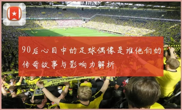 90后心目中的足球偶像是谁他们的传奇故事与影响力解析