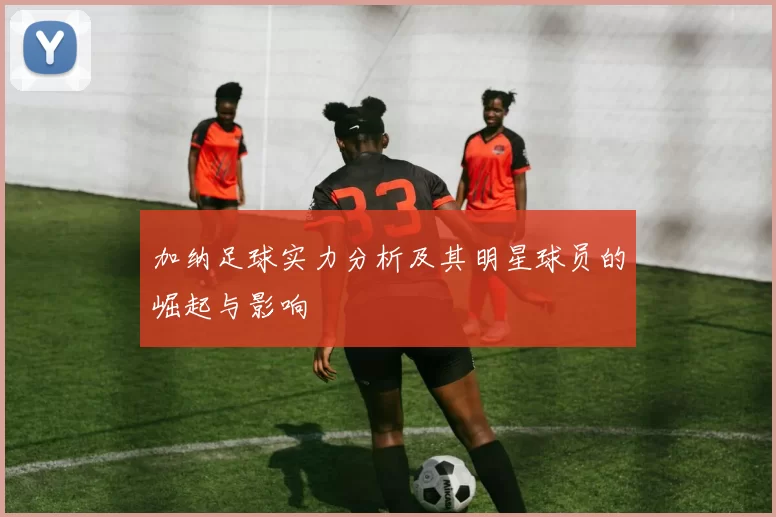 加纳足球实力分析及其明星球员的崛起与影响