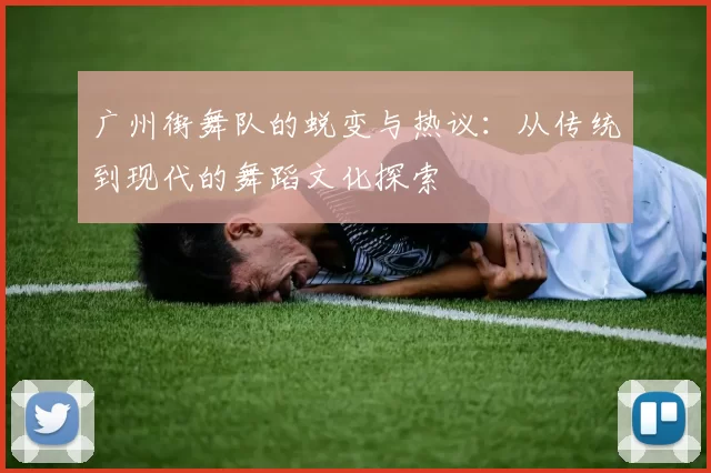 广州街舞队的蜕变与热议：从传统到现代的舞蹈文化探索