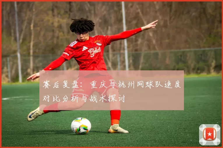 赛后复盘：重庆与杭州网球队速度对比分析与战术探讨