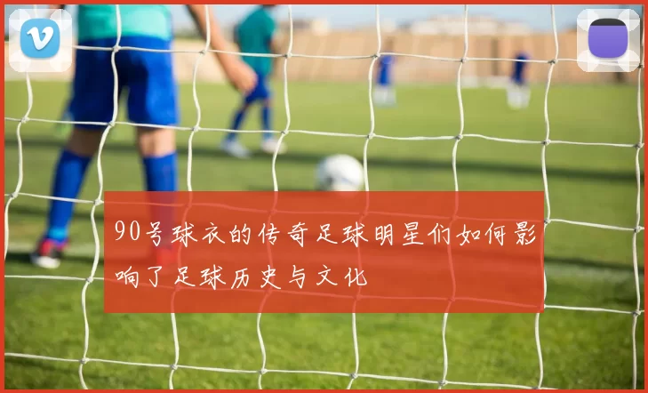 90号球衣的传奇足球明星们如何影响了足球历史与文化