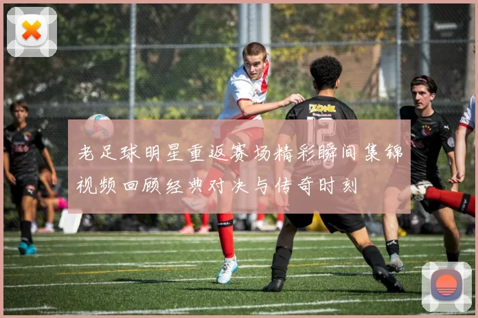 老足球明星重返赛场精彩瞬间集锦视频回顾经典对决与传奇时刻