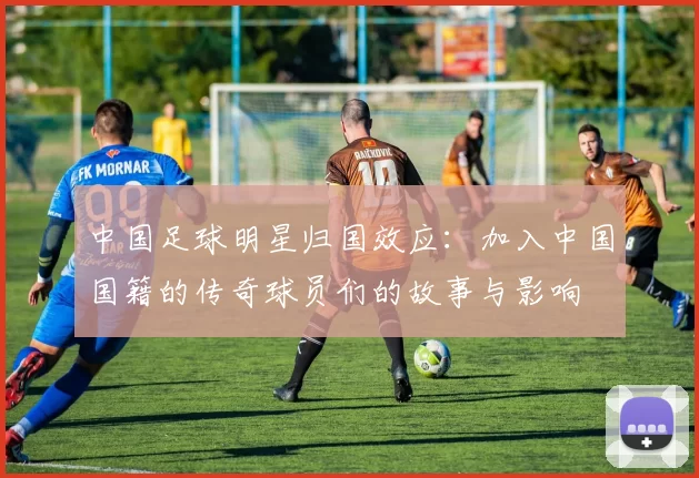 中国足球明星归国效应：加入中国国籍的传奇球员们的故事与影响