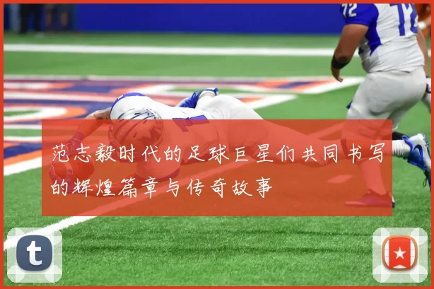 范志毅时代的足球巨星们共同书写的辉煌篇章与传奇故事