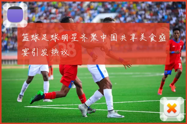篮球足球明星齐聚中国共享美食盛宴引发热议
