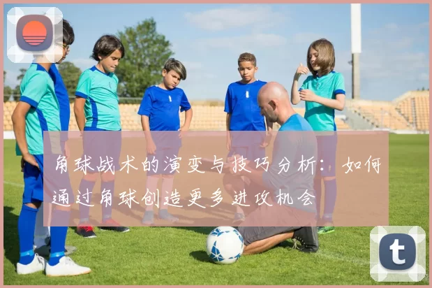 角球战术的演变与技巧分析：如何通过角球创造更多进攻机会
