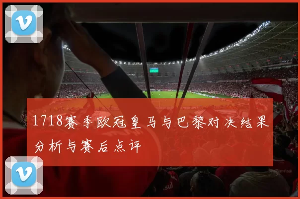 1718赛季欧冠皇马与巴黎对决结果分析与赛后点评