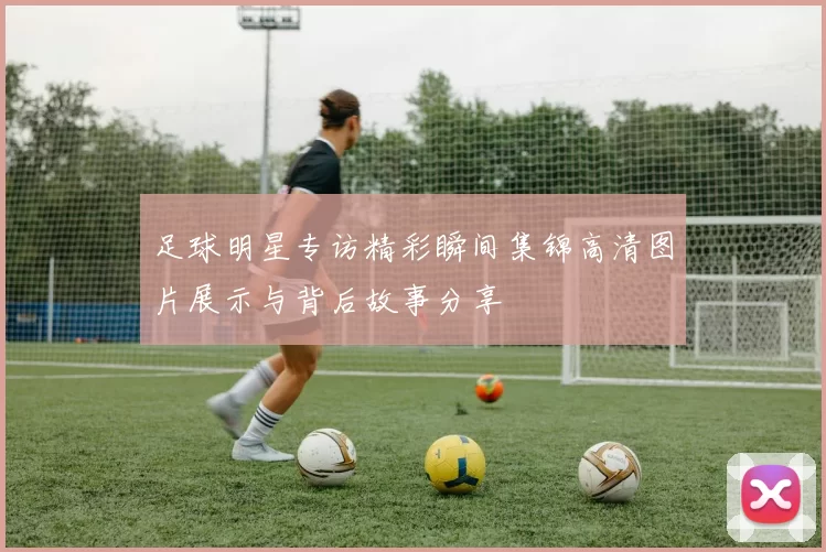 足球明星专访精彩瞬间集锦高清图片展示与背后故事分享