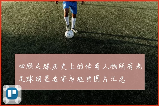 回顾足球历史上的传奇人物所有老足球明星名字与经典图片汇总