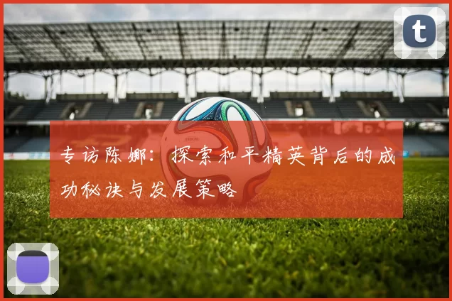 专访陈娜：探索和平精英背后的成功秘诀与发展策略