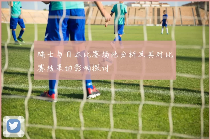 瑞士与日本比赛场地分析及其对比赛结果的影响探讨