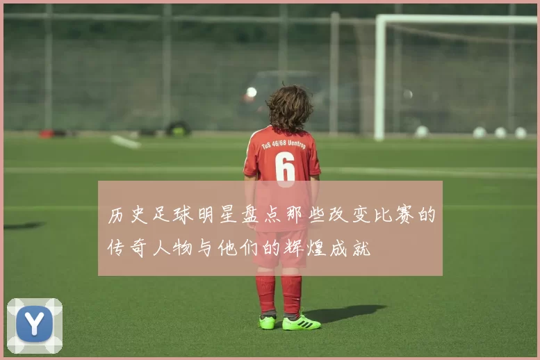 历史足球明星盘点那些改变比赛的传奇人物与他们的辉煌成就