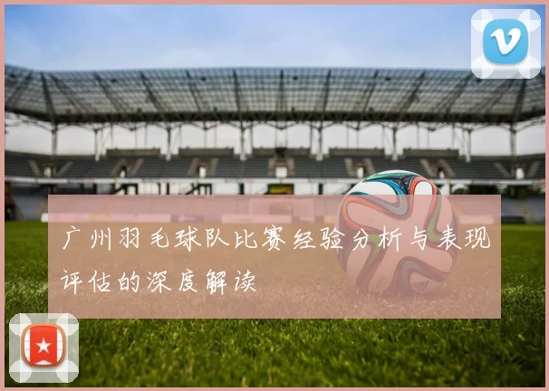 广州羽毛球队比赛经验分析与表现评估的深度解读