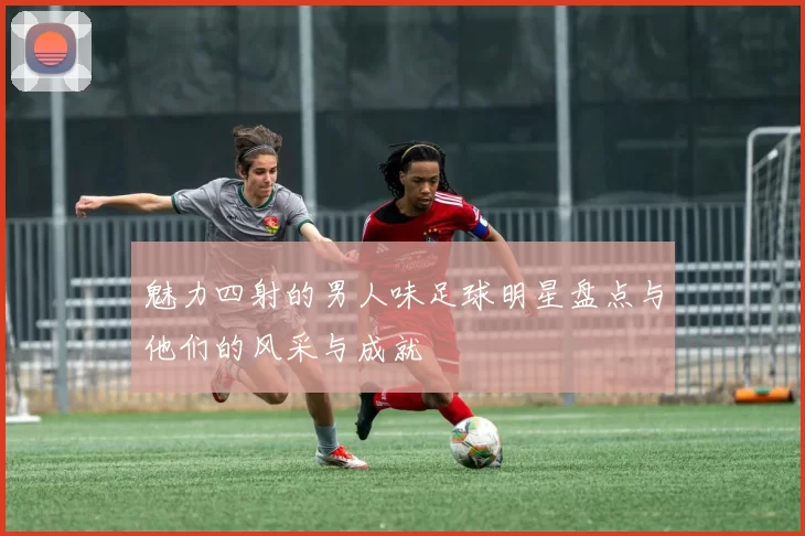 魅力四射的男人味足球明星盘点与他们的风采与成就