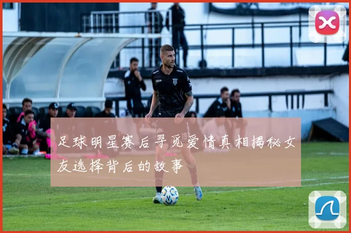 足球明星赛后寻觅爱情真相揭秘女友选择背后的故事