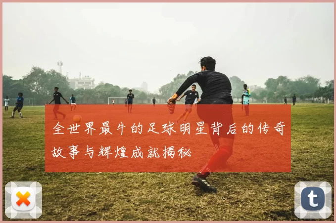 全世界最牛的足球明星背后的传奇故事与辉煌成就揭秘