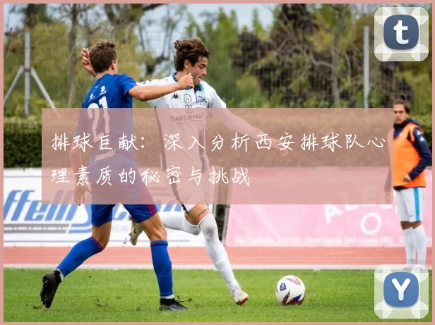 排球巨献：深入分析西安排球队心理素质的秘密与挑战