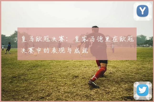 皇马欧冠决赛：皇家马德里在欧冠决赛中的表现与成就