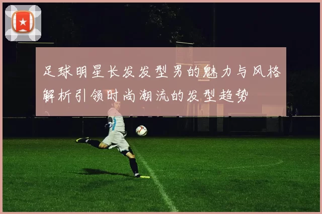 足球明星长发发型男的魅力与风格解析引领时尚潮流的发型趋势