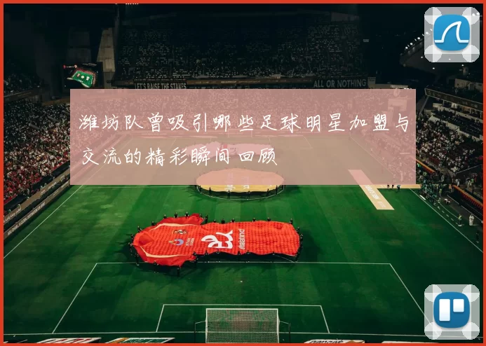 潍坊队曾吸引哪些足球明星加盟与交流的精彩瞬间回顾