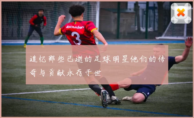 追忆那些已逝的足球明星他们的传奇与贡献永存于世