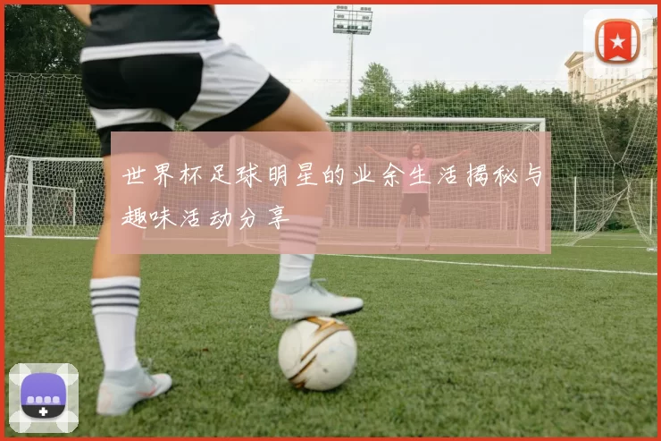 世界杯足球明星的业余生活揭秘与趣味活动分享