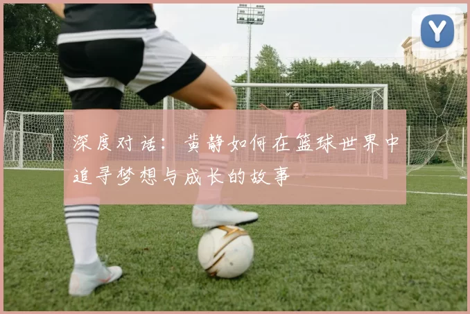 深度对话：黄静如何在篮球世界中追寻梦想与成长的故事