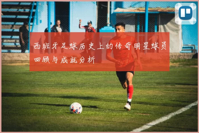 西班牙足球历史上的传奇明星球员回顾与成就分析