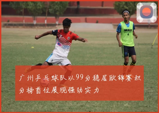 广州乒乓球队以99分稳居欧锦赛积分榜首位展现强劲实力
