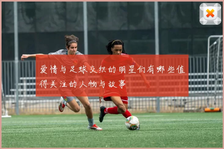 爱情与足球交织的明星们有哪些值得关注的人物与故事