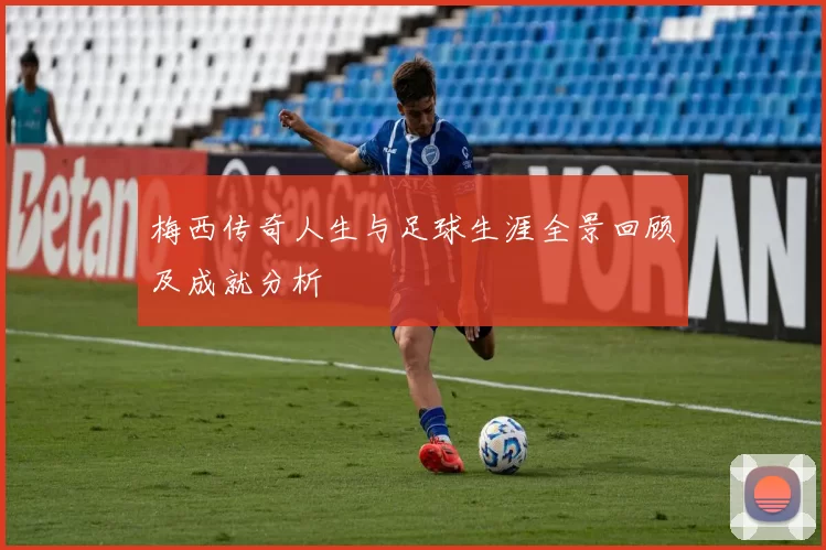 梅西传奇人生与足球生涯全景回顾及成就分析